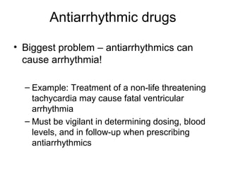 Antiarrhythmic drugs
• Biggest problem – antiarrhythmics can
cause arrhythmia!
– Example: Treatment of a non-life threatening
tachycardia may cause fatal ventricular
arrhythmia
– Must be vigilant in determining dosing, blood
levels, and in follow-up when prescribing
antiarrhythmics
 
