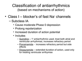 Classification of antiarrhythmics
(based on mechanisms of action)
• Class I – blocker’s of fast Na+
channels
– Subclass IA
• Cause moderate Phase 0 depression
• Prolong repolarization
• Increased duration of action potential
• Includes
– Quinidine – 1st
antiarrhythmic used, treat both atrial and
ventricular arrhythmias, increases refractory period
– Procainamide - increases refractory period but side
effects
– Disopyramide – extended duration of action, used only
for treating ventricular arrthymias
 