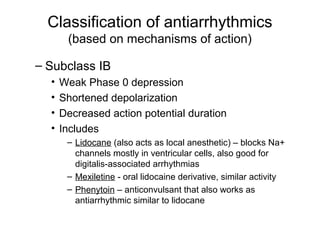 Classification of antiarrhythmics
(based on mechanisms of action)
– Subclass IB
• Weak Phase 0 depression
• Shortened depolarization
• Decreased action potential duration
• Includes
– Lidocane (also acts as local anesthetic) – blocks Na+
channels mostly in ventricular cells, also good for
digitalis-associated arrhythmias
– Mexiletine - oral lidocaine derivative, similar activity
– Phenytoin – anticonvulsant that also works as
antiarrhythmic similar to lidocane
 
