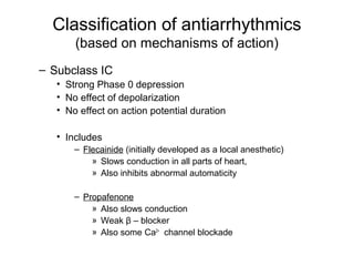 Classification of antiarrhythmics
(based on mechanisms of action)
– Subclass IC
• Strong Phase 0 depression
• No effect of depolarization
• No effect on action potential duration
• Includes
– Flecainide (initially developed as a local anesthetic)
» Slows conduction in all parts of heart,
» Also inhibits abnormal automaticity
– Propafenone
» Also slows conduction
» Weak β – blocker
» Also some Ca2+
channel blockade
 
