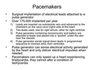 Pacemakers
• Surgical implantation of electrical leads attached to a
pulse generator
• Over 175,000 implanted per year
1) Leads are inserted via subclavicle vein and advanced to the
chambers on the vena cava (right) side of the heart
2) Two leads used, one for right atrium, other for right ventricle
3) Pulse generator containing microcircuitry and battery are
attached to leads and placed into a “pocket” under the skin
near the clavicle
4) Pulse generator sends signal down leads in programmed
sequence to contract atria, then ventricles
• Pulse generator can sense electrical activity generated
by the heart and only deliver electrical impulses when
needed.
• Pacemakers can only speed up a heart experiencing
bradycardia, they cannot alter a condition of
tachycardia
 