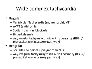 Wide complex tachycardia
• Regular
– Ventricular Tachycardia (monomorphic VT)
– AVRT (antidromic)
– Sodium channel blockade
– Hyperkalaemia
– Any regular tachyarrhythmia with aberrancy (BBB) /
pre-excitation (accessory pathway)
• Irregular
– Torsades de pointes (polymorphic VT)
– Any irregular tachyarrhythmia with aberrancy (BBB) /
pre-excitation (accessory pathway)
 