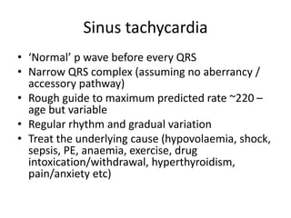 Sinus tachycardia
• ‘Normal’ p wave before every QRS
• Narrow QRS complex (assuming no aberrancy /
accessory pathway)
• Rough guide to maximum predicted rate ~220 –
age but variable
• Regular rhythm and gradual variation
• Treat the underlying cause (hypovolaemia, shock,
sepsis, PE, anaemia, exercise, drug
intoxication/withdrawal, hyperthyroidism,
pain/anxiety etc)
 