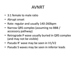AVNRT
• 3:1 female to male ratio
• Abrupt onset
• Rate: regular and usually 140-260bpm
• Narrow QRS complex (assuming no BBB /
accessory pathway)
• Retrograde P wave usually buried in QRS complex
(and may not be visible)
• Pseudo R’ wave may be seen in V1/V2
• Pseudo S waves may be seen in inferior leads
 
