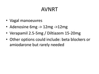 AVNRT
• Vagal manoeuvres
• Adenosine 6mg -> 12mg ->12mg
• Verapamil 2.5-5mg / Diltiazem 15-20mg
• Other options could include: beta blockers or
amiodarone but rarely needed
 