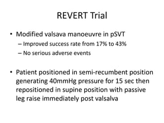 REVERT Trial
• Modified valsava manoeuvre in pSVT
– Improved success rate from 17% to 43%
– No serious adverse events
• Patient positioned in semi-recumbent position
generating 40mmHg pressure for 15 sec then
repositioned in supine position with passive
leg raise immediately post valsalva
 