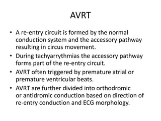 AVRT
• A re-entry circuit is formed by the normal
conduction system and the accessory pathway
resulting in circus movement.
• During tachyarrythmias the accessory pathway
forms part of the re-entry circuit.
• AVRT often triggered by premature atrial or
premature ventricular beats.
• AVRT are further divided into orthodromic
or antidromic conduction based on direction of
re-entry conduction and ECG morphology.
 