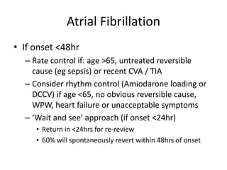 Atrial Fibrillation
• If onset <48hr
– Rate control if: age >65, untreated reversible
cause (eg sepsis) or recent CVA / TIA
– Consider rhythm control (Amiodarone loading or
DCCV) if age <65, no obvious reversible cause,
WPW, heart failure or unacceptable symptoms
– ‘Wait and see’ approach (if onset <24hr)
• Return in <24hrs for re-review
• 60% will spontaneously revert within 48hrs of onset
 
