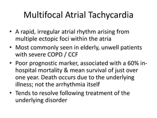 Multifocal Atrial Tachycardia
• A rapid, irregular atrial rhythm arising from
multiple ectopic foci within the atria
• Most commonly seen in elderly, unwell patients
with severe COPD / CCF
• Poor prognostic marker, associated with a 60% in-
hospital mortality & mean survival of just over
one year. Death occurs due to the underlying
illness; not the arrhythmia itself
• Tends to resolve following treatment of the
underlying disorder
 