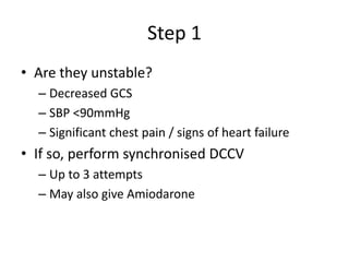 Step 1
• Are they unstable?
– Decreased GCS
– SBP <90mmHg
– Significant chest pain / signs of heart failure
• If so, perform synchronised DCCV
– Up to 3 attempts
– May also give Amiodarone
 