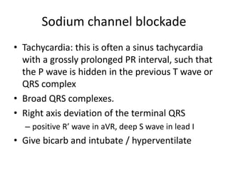 Sodium channel blockade
• Tachycardia: this is often a sinus tachycardia
with a grossly prolonged PR interval, such that
the P wave is hidden in the previous T wave or
QRS complex
• Broad QRS complexes.
• Right axis deviation of the terminal QRS
– positive R’ wave in aVR, deep S wave in lead I
• Give bicarb and intubate / hyperventilate
 