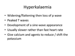 Hyperkalaemia
• Widening/flattening then loss of p wave
• Peaked T waves
• Development of a sine-wave appearance
• Usually slower rather than fast heart rate
• Give calcium and agents to reduce / shift the
potassium
 