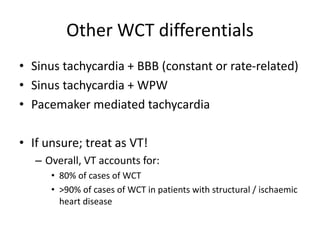 Other WCT differentials
• Sinus tachycardia + BBB (constant or rate-related)
• Sinus tachycardia + WPW
• Pacemaker mediated tachycardia
• If unsure; treat as VT!
– Overall, VT accounts for:
• 80% of cases of WCT
• >90% of cases of WCT in patients with structural / ischaemic
heart disease
 