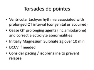 Torsades de pointes
• Ventricular tachyarrhythmia associated with
prolonged QT interval (congenital or acquired)
• Cease QT prolonging agents (inc amiodarone)
and correct electrolyte abnormalities
• Initially Magnesium Sulphate 2g over 10 min
• DCCV if needed
• Consider pacing / isoprenaline to prevent
relapse
 