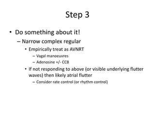 Step 3
• Do something about it!
– Narrow complex regular
• Empirically treat as AVNRT
– Vagal manoeuvres
– Adenosine +/- CCB
• If not responding to above (or visible underlying flutter
waves) then likely atrial flutter
– Consider rate control (or rhythm control)
 