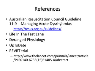 References
• Australian Resuscitation Council Guideline
11.9 – Managing Acute Dysrhyhmias
– https://resus.org.au/guidelines/
• Life In The Fast Lane
• Deranged Physiology
• UpToDate
• REVRT trial
– http://www.thelancet.com/journals/lancet/article
/PIIS0140-6736(15)61485-4/abstract
 