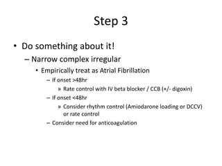 Step 3
• Do something about it!
– Narrow complex irregular
• Empirically treat as Atrial Fibrillation
– If onset >48hr
» Rate control with IV beta blocker / CCB (+/- digoxin)
– If onset <48hr
» Consider rhythm control (Amiodarone loading or DCCV)
or rate control
– Consider need for anticoagulation
 