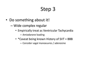 Step 3
• Do something about it!
– Wide complex regular
• Empirically treat as Ventricular Tachycardia
– Amiodarone loading
• *Caveat being known History of SVT + BBB
– Consider vagal manoeuvres / adenosine
 