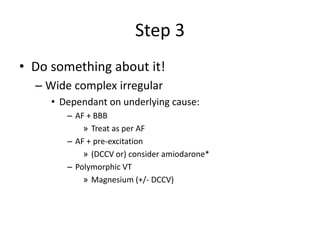 Step 3
• Do something about it!
– Wide complex irregular
• Dependant on underlying cause:
– AF + BBB
» Treat as per AF
– AF + pre-excitation
» (DCCV or) consider amiodarone*
– Polymorphic VT
» Magnesium (+/- DCCV)
 