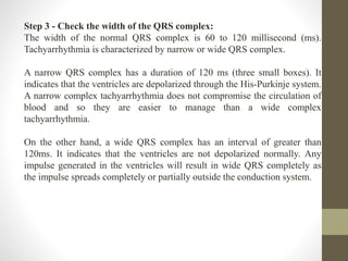 Step 3 - Check the width of the QRS complex:
The width of the normal QRS complex is 60 to 120 millisecond (ms).
Tachyarrhythmia is characterized by narrow or wide QRS complex.
A narrow QRS complex has a duration of 120 ms (three small boxes). It
indicates that the ventricles are depolarized through the His-Purkinje system.
A narrow complex tachyarrhythmia does not compromise the circulation of
blood and so they are easier to manage than a wide complex
tachyarrhythmia.
On the other hand, a wide QRS complex has an interval of greater than
120ms. It indicates that the ventricles are not depolarized normally. Any
impulse generated in the ventricles will result in wide QRS completely as
the impulse spreads completely or partially outside the conduction system.
 
