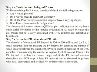 Step 4 - Check the morphology of P wave:
While examining the P waves, you should check the following aspects:
 Are P waves present?
 Do P-waves precede each QRS complex?
 Do all the P waves have a uniform shape or have a varying shape?
 Does P wave have normal configuration?
The absence of P waves before a QRS complex indicates that the rhythm is
either atrial fibrillation or the impulse originates in AV node. P waves that
are present but not clearly associated with QRS complex are indicative of
heart block.
Step 5 - Determine PR interval and PR ratio:
The duration of the normal PR interval is 120 to 200 millisecond (or 3 to 5
small squares). You can measure the PR interval by counting the number of
small squares between the onset of the P wave and the beginning of the QRS
complex. Then multiply the number of squares by 0.04 second. Check if the
PR interval is within the normal range and if the PR interval constant
throughout the ECG strip. A long PR interval can be observed in patients
with atrial tachycardia and atypical AV nodal re-entry tachycardia.
 