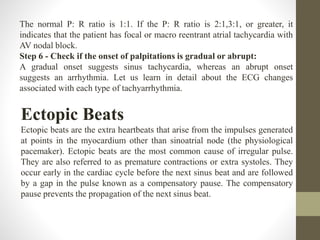 The normal P: R ratio is 1:1. If the P: R ratio is 2:1,3:1, or greater, it
indicates that the patient has focal or macro reentrant atrial tachycardia with
AV nodal block.
Step 6 - Check if the onset of palpitations is gradual or abrupt:
A gradual onset suggests sinus tachycardia, whereas an abrupt onset
suggests an arrhythmia. Let us learn in detail about the ECG changes
associated with each type of tachyarrhythmia.
Ectopic Beats
Ectopic beats are the extra heartbeats that arise from the impulses generated
at points in the myocardium other than sinoatrial node (the physiological
pacemaker). Ectopic beats are the most common cause of irregular pulse.
They are also referred to as premature contractions or extra systoles. They
occur early in the cardiac cycle before the next sinus beat and are followed
by a gap in the pulse known as a compensatory pause. The compensatory
pause prevents the propagation of the next sinus beat.
 