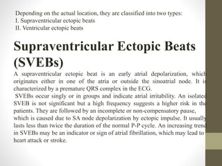 Depending on the actual location, they are classified into two types:
I. Supraventricular ectopic beats
II. Ventricular ectopic beats
Supraventricular Ectopic Beats
(SVEBs)
A supraventricular ectopic beat is an early atrial depolarization, which
originates either in one of the atria or outside the sinoatrial node. It is
characterized by a premature QRS complex in the ECG.
SVEBs occur singly or in groups and indicate atrial irritability. An isolated
SVEB is not significant but a high frequency suggests a higher risk in the
patients. They are followed by an incomplete or non-compensatory pause,
which is caused due to SA node depolarization by ectopic impulse. It usually
lasts less than twice the duration of the normal P-P cycle. An increasing trend
in SVEBs may be an indicator or sign of atrial fibrillation, which may lead to
heart attack or stroke.
 