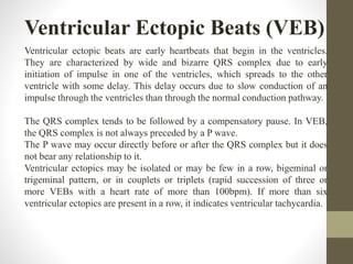 Ventricular Ectopic Beats (VEB)
Ventricular ectopic beats are early heartbeats that begin in the ventricles.
They are characterized by wide and bizarre QRS complex due to early
initiation of impulse in one of the ventricles, which spreads to the other
ventricle with some delay. This delay occurs due to slow conduction of an
impulse through the ventricles than through the normal conduction pathway.
The QRS complex tends to be followed by a compensatory pause. In VEB,
the QRS complex is not always preceded by a P wave.
The P wave may occur directly before or after the QRS complex but it does
not bear any relationship to it.
Ventricular ectopics may be isolated or may be few in a row, bigeminal or
trigeminal pattern, or in couplets or triplets (rapid succession of three or
more VEBs with a heart rate of more than 100bpm). If more than six
ventricular ectopics are present in a row, it indicates ventricular tachycardia.
 