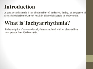 Introduction
A cardiac arrhythmia is an abnormality of initiation, timing, or sequence of
cardiac depolarization. It can result in either tachycardia or bradycardia.
What is Tachyarrhythmia?
Tachyarrhythmia's are cardiac rhythms associated with an elevated heart
rate, greater than 100 beats/min.
 