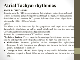 Atrial Tachyarrhythmias
SINUS TACHYCARDIA:
Sinus tachycardia (ST) is a dysrhythmia that originates in the sinus node and
follows the normal conduction pathways through the heart, producing normal
depolarization and a normal ECG pattern. It is associated with a higher heart
rate usually 100 to 180 beats/minute.
Cause:
The sinus node is innervated by the sympathetic and vagal nerve endings.
Sympathetic stimulation, as well as vagal withdrawal, increase the sinus rate.
Circulating catecholamines also affect the sinus rate.
Some of the common causes of ST are listed below:
Physiologic factors: Fever, hypoxia, hemorrhage, hypotension, anemia, pain,
anxiety and injury to any body part accelerates the heart rate and causes ST
 Medications: Atropine, quinidine sulfate, aminophylline, epinephrine,
dopamine, thyroid hormones, and glucagon can increase the heart rate and
general metabolism of the body.
 Damage to heart tissue: Acute injury as myocardial infarction, trauma,
infection, congestive heart failure or cor pulmonale can increase the heart
rate.
 