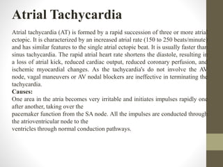 Atrial Tachycardia
Atrial tachycardia (AT) is formed by a rapid succession of three or more atrial
ectopic. It is characterized by an increased atrial rate (150 to 250 beats/minute)
and has similar features to the single atrial ectopic beat. It is usually faster than
sinus tachycardia. The rapid atrial heart rate shortens the diastole, resulting in
a loss of atrial kick, reduced cardiac output, reduced coronary perfusion, and
ischemic myocardial changes. As the tachycardia's do not involve the AV
node, vagal maneuvers or AV nodal blockers are ineffective in terminating the
tachycardia.
Causes:
One area in the atria becomes very irritable and initiates impulses rapidly one
after another, taking over the
pacemaker function from the SA node. All the impulses are conducted through
the atrioventricular node to the
ventricles through normal conduction pathways.
 