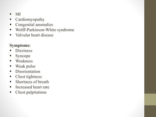  MI
 Cardiomyopathy
 Congenital anomalies
 Wolff-Parkinson-White syndrome
 Valvular heart disease
Symptoms:
 Dizziness
 Syncope
 Weakness
 Weak pulse
 Disorientation
 Chest tightness
 Shortness of breath
 Increased heart rate
 Chest palpitations
 