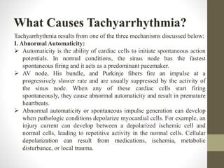 What Causes Tachyarrhythmia?
Tachyarrhythmia results from one of the three mechanisms discussed below:
I. Abnormal Automaticity:
 Automaticity is the ability of cardiac cells to initiate spontaneous action
potentials. In normal conditions, the sinus node has the fastest
spontaneous firing and it acts as a predominant pacemaker.
 AV node, His bundle, and Purkinje fibers fire an impulse at a
progressively slower rate and are usually suppressed by the activity of
the sinus node. When any of these cardiac cells start firing
spontaneously, they cause abnormal automaticity and result in premature
heartbeats.
 Abnormal automaticity or spontaneous impulse generation can develop
when pathologic conditions depolarize myocardial cells. For example, an
injury current can develop between a depolarized ischemic cell and
normal cells, leading to repetitive activity in the normal cells. Cellular
depolarization can result from medications, ischemia, metabolic
disturbance, or local trauma.
 