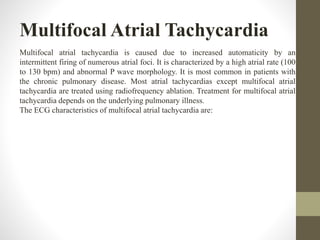 Multifocal Atrial Tachycardia
Multifocal atrial tachycardia is caused due to increased automaticity by an
intermittent firing of numerous atrial foci. It is characterized by a high atrial rate (100
to 130 bpm) and abnormal P wave morphology. It is most common in patients with
the chronic pulmonary disease. Most atrial tachycardias except multifocal atrial
tachycardia are treated using radiofrequency ablation. Treatment for multifocal atrial
tachycardia depends on the underlying pulmonary illness.
The ECG characteristics of multifocal atrial tachycardia are:
 
