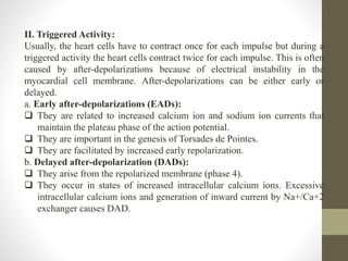 II. Triggered Activity:
Usually, the heart cells have to contract once for each impulse but during a
triggered activity the heart cells contract twice for each impulse. This is often
caused by after-depolarizations because of electrical instability in the
myocardial cell membrane. After-depolarizations can be either early or
delayed.
a. Early after-depolarizations (EADs):
 They are related to increased calcium ion and sodium ion currents that
maintain the plateau phase of the action potential.
 They are important in the genesis of Torsades de Pointes.
 They are facilitated by increased early repolarization.
b. Delayed after-depolarization (DADs):
 They arise from the repolarized membrane (phase 4).
 They occur in states of increased intracellular calcium ions. Excessive
intracellular calcium ions and generation of inward current by Na+/Ca+2
exchanger causes DAD.
 