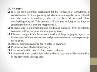 III. Re-entry:
 It is the most common mechanism for the formation of arrhythmia. It
consists of an electrical pathway which causes an impulse to travel back
into the atrium immediately after it has been depolarized, thus,
depolarizing it again. This process will continue as long as the impulse
encounters the cells that are receptive to it.
 It occurs due to abnormal impulse conditions that result from anomalous
anatomic pathway or poor impulse propagation.
 Fibrotic changes in the heart associated with hypertrophy or injury can
lead to areas of slow conduction and provide micro and macro pathways
for re-entry.
The three conditions required for re-entry to occur are:
 Presence of two electrical pathways
 Presence of unidirectional block in one pathway
 Presence of slow conduction, which allows recovery of the excitability
in the previously blocked area
 