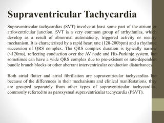 Supraventricular Tachycardia
Supraventricular tachycardias (SVT) involve at least some part of the atrium or
atrioventricular junction. SVT is a very common group of arrhythmias, which
develop as a result of abnormal automaticity, triggered activity or reentry
mechanism. It is characterized by a rapid heart rate (120-200bpm) and a rhythmic
succession of QRS complex. The QRS complex duration is typically narrow
(<120ms), reflecting conduction over the AV node and His-Purkinje system, but
sometimes can have a wide QRS complex due to pre-existent or rate-dependent
bundle branch blocks or other aberrant interventricular conduction disturbances.
Both atrial flutter and atrial fibrillation are supraventricular tachycardias but
because of the differences in their mechanisms and clinical manifestations, they
are grouped separately from other types of supraventricular tachycardias,
commonly referred to as paroxysmal supraventricular tachycardia (PSVT).
 