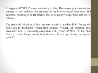 In atypical AVNRT, P waves are clearly visible. Due to retrograde conduction
through a slow pathway, the presence of the P wave occurs later than QRS
complex, resulting in an RP interval that is frequently longer than half the RR
interval.
The mode of initiation of the reentrant circuit is another ECG feature that
helps you to distinguish typical from atypical AVNRT. An initiating atrial
premature beat is commonly associated with typical AVNRT. On the other
hand, a ventricular premature beat is more likely to precipitate an atypical
AVNRT.
 