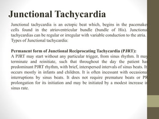 Junctional Tachycardia
Junctional tachycardia is an ectopic beat which, begins in the pacemaker
cells found in the atrioventricular bundle (bundle of His). Junctional
tachycardias can be regular or irregular with variable conduction to the atria.
Types of Junctional tachycardia:
Permanent form of Junctional Reciprocating Tachycardia (PJRT):
A PJRT may start without any particular trigger, from sinus rhythm. It may
terminate and reinitiate, such that throughout the day the patient has
predominant PJRT rhythm, with brief, interspersed intervals of sinus beats. It
occurs mostly in infants and children. It is often incessant with occasional
interruptions by sinus beats. It does not require premature beats or PR
prolongation for its initiation and may be initiated by a modest increase in
sinus rate.
 