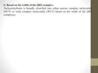 b. Based on the width of the QRS complex:
Tachyarrhythmia is broadly classified into either narrow complex tachycardia
(NCT) or wide complex tachycardia (WCT) based on the width of the QRS
complexes.
 