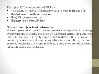 The typical ECG characteristics of PJRT are:
 It has a long RP interval with negative wave in leads II, III, and aVF.
 The rhythm is typically very regular.
 The QRS complex is narrow.
 The heart rate is 90 to 250 bpm
Nonparoxysmal junctional tachycardia:
Nonparoxysmal (i.e., gradual onset) junctional tachycardia is a benign
dysrhythmia that is usually associated with a gradual increase in rate to more
than 100 beats/min. It rarely exceeds 120 beats/min. It is a marker for
potentially serious heart disease or digitalis intoxication. It may be due to
enhanced automaticity or triggered activity. It may show AV dissociation or
retrograde ventricular conduction.
 
