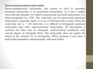 Paroxysmal junctional tachycardia:
Paroxysmaljunctional tachycardia, also known as focal or automatic
junctional tachycardia, is an uncommon dysrhythmia. As it has a sudden
onset and ends abruptly it is called as paroxysmal junctional tachycardia. It is
often precipitated by a PJC. The ventricular rate for paroxysmal junctional
tachycardia is generally faster, at a rate of 140 beats/min or more. When the
ventricular rate is > 150 beats/min, it is difficult to distinguish junctional
tachycardia from other supraventricular tachycardias. AV dissociation is
common but there may be retrograde ventriculoatrial conduction with
varying degree of retrograde block. The tachycardia does not require the
atrium or the ventricle for its prorogation. When incessant it can cause a
tachycardia dependent cardiomyopathy with heart failure.
 