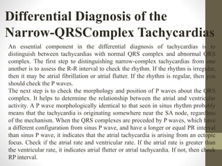 Differential Diagnosis of the
Narrow-QRSComplex Tachycardias
An essential component in the differential diagnosis of tachycardias is to
distinguish between tachycardias with normal QRS complex and abnormal QRS
complex. The first step to distinguishing narrow-complex tachycardias from one
another is to assess the R-R interval to check the rhythm. If the rhythm is irregular,
then it may be atrial fibrillation or atrial flutter. If the rhythm is regular, then you
should check the P waves.
The next step is to check the morphology and position of P waves about the QRS
complex. It helps to determine the relationship between the atrial and ventricular
activity. A P wave morphologically identical to that seen in sinus rhythm probably
means that the tachycardia is originating somewhere near the SA node, regardless
of the mechanism. When the QRS complexes are preceded by P waves, which have
a different configuration from sinus P wave, and have a longer or equal PR interval
than sinus P wave, it indicates that the atrial tachycardia is arising from an ectopic
focus. Check if the atrial rate and ventricular rate. If the atrial rate is greater than
the ventricular rate, it indicates atrial flutter or atrial tachycardia. If not, then check
RP interval.
 