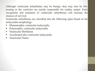 Although ventricular arrhythmias may be benign, they may also be life-
treating as the ventricles are mainly responsible for cardiac output. Early
recognition and treatment of ventricular arrhythmias will increase the
chances of survival.
Ventricular arrhythmias are classified into the following types based on the
tachycardia morphology:
 Monomorphic ventricular tachycardia
 Polymorphic ventricular tachycardia
 Ventricular fibrillation
 Accelerated idio-ventricular tachycardia
 Ventricular Flutter
 