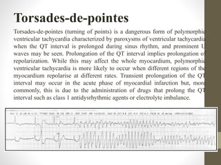 Torsades-de-pointes
Torsades-de-pointes (turning of points) is a dangerous form of polymorphic
ventricular tachycardia characterized by paroxysms of ventricular tachycardia
when the QT interval is prolonged during sinus rhythm, and prominent U
waves may be seen. Prolongation of the QT interval implies prolongation of
repolarization. While this may affect the whole myocardium, polymorphic
ventricular tachycardia is more likely to occur when different regions of the
myocardium repolarise at different rates. Transient prolongation of the QT
interval may occur in the acute phase of myocardial infarction but, more
commonly, this is due to the administration of drugs that prolong the QT
interval such as class 1 antidysrhythmic agents or electrolyte imbalance.
 