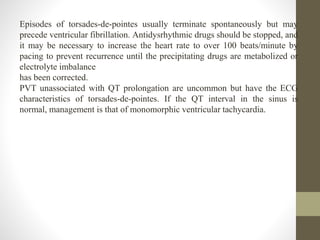 Episodes of torsades-de-pointes usually terminate spontaneously but may
precede ventricular fibrillation. Antidysrhythmic drugs should be stopped, and
it may be necessary to increase the heart rate to over 100 beats/minute by
pacing to prevent recurrence until the precipitating drugs are metabolized or
electrolyte imbalance
has been corrected.
PVT unassociated with QT prolongation are uncommon but have the ECG
characteristics of torsades-de-pointes. If the QT interval in the sinus is
normal, management is that of monomorphic ventricular tachycardia.
 