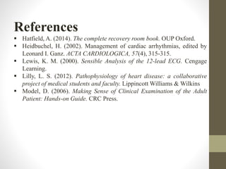 References
 Hatfield, A. (2014). The complete recovery room book. OUP Oxford.
 Heidbuchel, H. (2002). Management of cardiac arrhythmias, edited by
Leonard I. Ganz. ACTA CARDIOLOGICA, 57(4), 315-315.
 Lewis, K. M. (2000). Sensible Analysis of the 12-lead ECG. Cengage
Learning.
 Lilly, L. S. (2012). Pathophysiology of heart disease: a collaborative
project of medical students and faculty. Lippincott Williams & Wilkins
 Model, D. (2006). Making Sense of Clinical Examination of the Adult
Patient: Hands-on Guide. CRC Press.
 