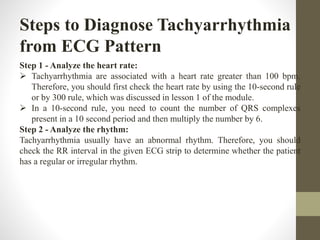 Steps to Diagnose Tachyarrhythmia
from ECG Pattern
Step 1 - Analyze the heart rate:
 Tachyarrhythmia are associated with a heart rate greater than 100 bpm.
Therefore, you should first check the heart rate by using the 10-second rule
or by 300 rule, which was discussed in lesson 1 of the module.
 In a 10-second rule, you need to count the number of QRS complexes
present in a 10 second period and then multiply the number by 6.
Step 2 - Analyze the rhythm:
Tachyarrhythmia usually have an abnormal rhythm. Therefore, you should
check the RR interval in the given ECG strip to determine whether the patient
has a regular or irregular rhythm.
 