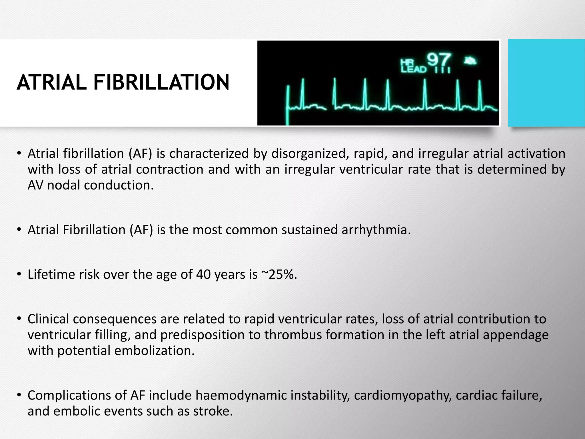 ATRIAL FIBRILLATION
• Atrial fibrillation (AF) is characterized by disorganized, rapid, and irregular atrial activation
with loss of atrial contraction and with an irregular ventricular rate that is determined by
AV nodal conduction.
• Atrial Fibrillation (AF) is the most common sustained arrhythmia.
• Lifetime risk over the age of 40 years is ~25%.
• Clinical consequences are related to rapid ventricular rates, loss of atrial contribution to
ventricular filling, and predisposition to thrombus formation in the left atrial appendage
with potential embolization.
• Complications of AF include haemodynamic instability, cardiomyopathy, cardiac failure,
and embolic events such as stroke.
 