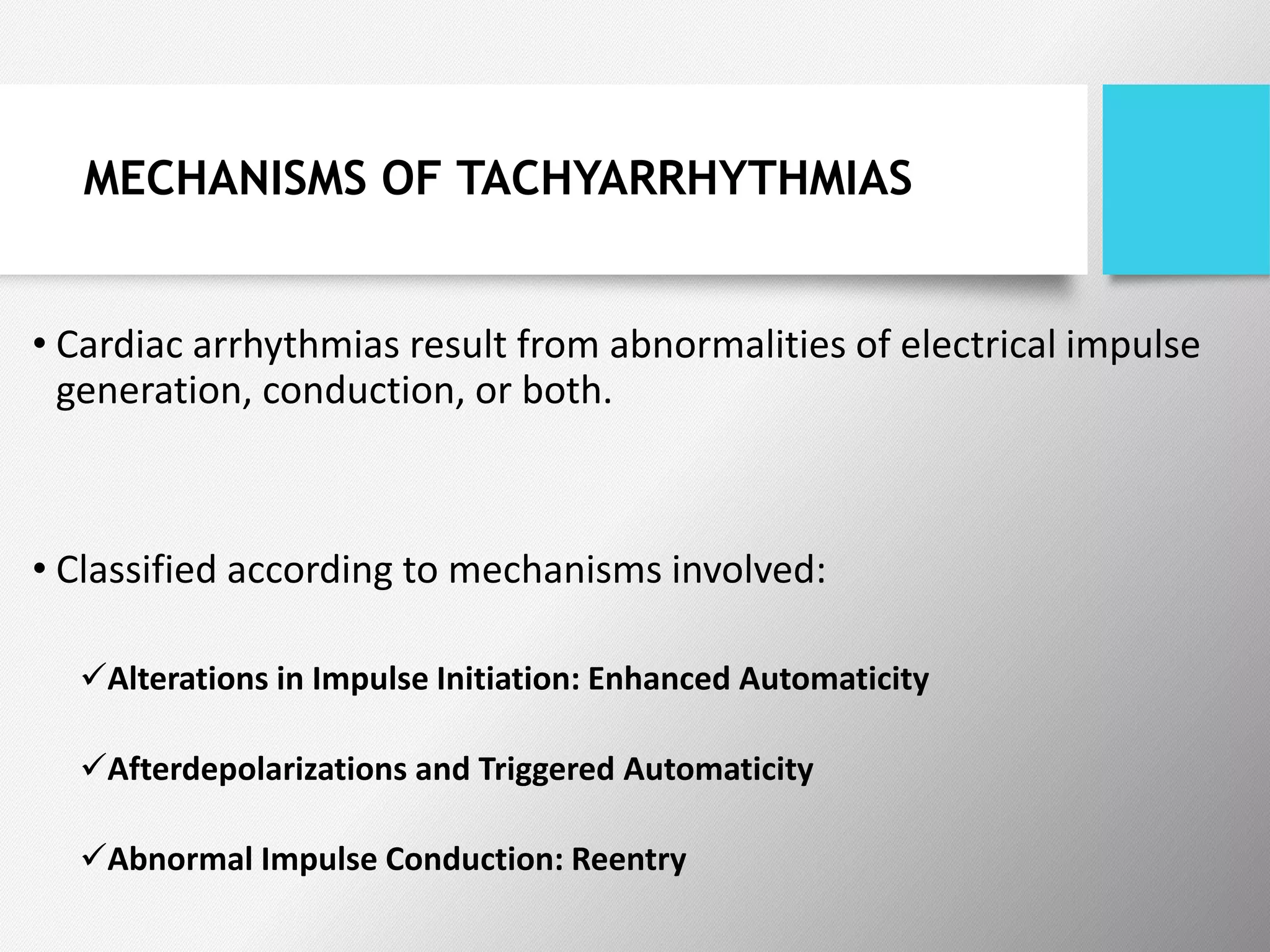 MECHANISMS OF TACHYARRHYTHMIAS
• Cardiac arrhythmias result from abnormalities of electrical impulse
generation, conduction, or both.
• Classified according to mechanisms involved:
Alterations in Impulse Initiation: Enhanced Automaticity
Afterdepolarizations and Triggered Automaticity
Abnormal Impulse Conduction: Reentry
 